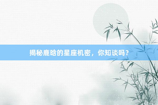 揭秘鹿晗的星座机密，你知谈吗？