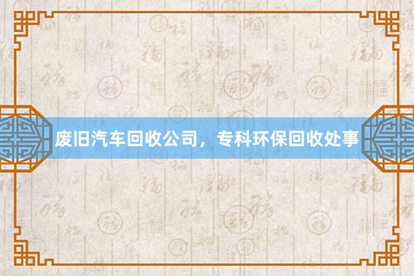 废旧汽车回收公司，专科环保回收处事