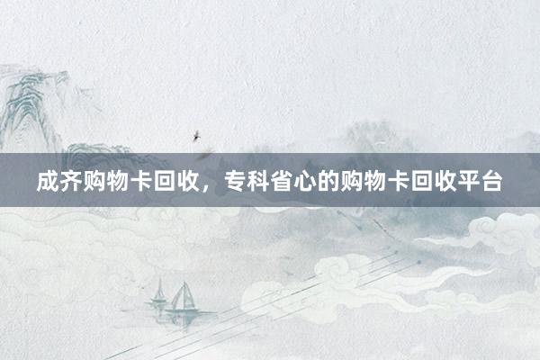 成齐购物卡回收，专科省心的购物卡回收平台